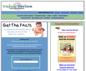 thinktwice.com: ThinkTwice Global Vaccine Institute: Avoid Vaccine Reactions
Immunizations! Is your child at risk for a VACCINE REACTION? Learn more. Also: immunization studies, personal stories, vaccine books, laws, options, and more. Please visit this important site.