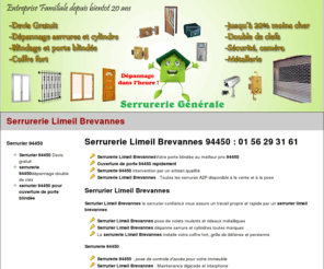 serrurerielimeilbrevannes.net: Serrurerie Limeil Brevannes 94450 : 01 56 29 31 61
 Serrurerie Limeil Brevannes 94450 urgence serrurier 94450 sur ouverture de porte claquée, remplacement de serrure, pose de cylindres par le serrurier limeil brevannes. La serrurerie Limeil Brevannes dépanne rapidement pour remise en état après effraction, pose porte blindée Limeil Brevannes,le serrurier 94450 fait aussi la copie de clefs. Devis serrurier 94450 gratuit .La serrurerie Limeil Brevannes dépanne aussi toutes persiennes, garde corps, serrures biométriques et éléctriques, grilles de défenses,  .