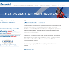 damste.nl: Damst advocaten - notarissen :: Nederlands
Damst advocaten-notarissen is met zn vestigingen in Enschede en Almelo n van de grotere advocatenkantoren in Nederland. Wij kennen de lokale markten goed, waardoor u altijd verzekerd bent van deskundigheid!