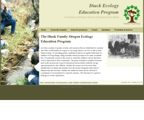 diack-ecology.org: Diack Ecology Education Program
The Diack Family Oregon Ecology Education Program provides a system of grants, awards, and resources that are distributed to teachers and other youth leaders in Oregon to encourage them to involve youth in field based ecology.