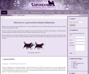 luponooshka.com: Luponooshka
Welcome to Luponooshka Alaskan Malamutes.  This site is dedicated to our love of Alaskan Malamutes, their beauty and power and their wonderful personalities.

We show and work our dogs and hope that our dogs love working and showing too. Activities include agility, scootering, dryland mushing, obedience (Kennel Club Good Citizen Scheme), backpacking and much more.

We are members of the Alaskan Malamute Club UK, the Alaskan Malamute Working Association and also the Siberian Husky Club UK. We are also involved in Alaskan Malamute Rescue and like helping out by offering foster care, home checks and transport.