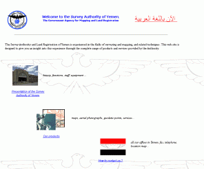 survey-authority.gov.ye: Welcome to the Survey Authority of Yemen
The Survey Authority of Yemen is experienced in the fields of surveying and mapping, and related techniques. This web-site is designed to give you an insight into this experience through the complete range of products and services provided by the Authority.