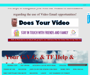 bestonthenetads.info: Your G.V.G. & TF Help & Info Group !
Our site is a help & information site for the Talk Fusion & Global Video Group programs Hope you will join us soon as your presence will be appreciated! Cheers & thanks for your interest this far