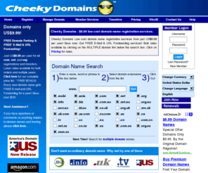 cheekydomains.com: Cheap Domain Names - Cheeky Domains | CheekyDomains.com | Register new  web domains .com .us .com.au .co.uk .biz .de .tv .net .ca .eu web site names
CheekyDomains is a low-cost cheap domain name registration website with fees between $7.50 and $8.50 per domain name registered.  CheekyDomains provides full services like hosting, FREE domain name parking and special bulk pricing! Cheeky Domains is an ICANN accredited Domain Name Registrar for the top-level domain names .com, .org, and .net. 