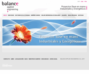 balanceae.com: BALANCE S.L.: Grupo de Ingeniería Aplicada - contratista principal dedicado a la ingeniería, diseño y construcción de todo tipo de instalaciones para diferentes sectores industriales.  - BALANCE A.E.: Grupo de Ingeniería Aplicada - contratista principal dedicado a la ingeniería, diseño y construcción de todo tipo de instalaciones para diferentes sectores industriales.
BALANCE A. E.: Grupo de Ingeniería Aplicada - contratista principal dedicado a la ingeniería, diseño y construcción de todo tipo de instalaciones para diferentes sectores industriales. 