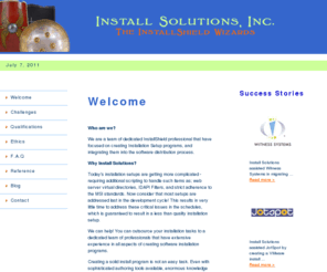 installsolutionsinc.com: Install Solutions, Inc. - Installshield Consulting, MSI Setups for Windows Installer - Welcome!
Install Solutions is a consulting firm specializing in the development 
of custom setup software installation and deployment programs using InstallShield.  
We specialize in authoring setups for Windows Installer (MSI), which enables mass 
deployments to hundreds of workstations without requiring the user to have administrative permissions.