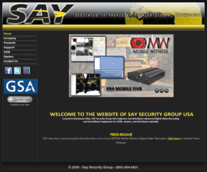 kodicomeurope.com: Say Security Group
Located in Northwest Ohio, SAY Security Group USA engineers and distributes advanced Digital Video Recording and Surveillance Equipment for OEMs, dealers, and distributors in North and South America. SAY Security Group USA is an extension of an international company with offices in China, Australia, and Hong Kong. The USA operation was launched in 2002 in response to customer requests for in-country support and product distribution. SAY immediately acquired the customer database of its largest distributor which allowed for instant penetration of the security product sourcing and service market. Outsourcing to several manufacturing facilities overseas has allowed SAY USA engineers to focus on creating the software found in every product. Our engineers complete the final process with ample time to custom build and repair each machine. This combined effort allows us to provide premier digital technology through the final product, the Digital Video Witness. SAY Security only distributes products it can directly control via source code or some form of SDK. This maintains SAY’s commitment to fully support every one of our products.