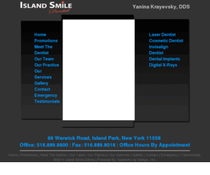 islandparkdental.com: ISLAND PARK DENTIST | ISLAND PARK, NY DENTISTS SERVICES | 516-889-0616 | DENTIST DR. YANINA KRAYEVSKY, DDS
Dr. Yanina Krayevsky has been a practicing dentist on Long Island since 2001 performing laser cosmetic implant and all phases of general dentistry. We are located in Island Park New York with a state of the art dental office with high tech dental equipment and digital xrays.