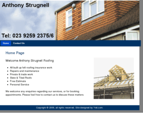 strugnellroofing.com: Home
Anthony Strugnell Roofing

    * All built up felt roofing insurance work
    * Repairs and maintenance
    * Private & trade work
    * Slate & Tiled Roofs
    * Free Estimate
    * Personal Service