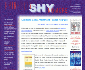 markway.com: Painfully Shy: Resources and Counseling Services
Social anxiety disorder - or shyness - is a real 
problem. Fortunately, it's also one that can be overcome.  Barbara and Gregory Markway, 
psychologists and experts in the field, offer free information and self-help resources 
for the painfully shy to chart a course to recovery.