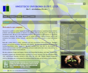 sweetech.com: SWEETECH ENVIRONS
Sweetech is a pollution design engineering company, supplying unique solutions, products and technical services to improve air quality in and around the planet, while saving on operationalcosts. We are a core enginerring company with expertise in manufacture of equipment for process industries. We design equipment to control dust from various Process and fly ash emissions from boilers, furnace exhausts, and any other emissions to result in a dust free factory zone.