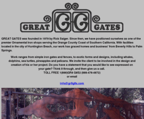 gr8g8s.com: About GREAT GATES
Started by Rick Saiger over 20 years ago, GREAT GATES quickly expanded it's product line from simple iron gates, to more exotic and elaborate electronic and hydraulic operated gates. Besides gates, the line includes, but is certainly not limited to tubular and solid bar iron fencing, spa and pool enclosures, hand and stair railings, and wrought iron balconies. Because of the constant effort to maintain the highest level of quality, GREAT GATES has positioned itself as one of the premier Ornamental Iron Shops serving the Orange County Coast of California.