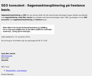 andymax.com: SEO konsulent - søgemaskineoptimering på freelance basis
Søgemaskineoptimering og SEO konsulent på freelance basis. Søgemaskineoptimering og SEO har den største effekt hvis alle indvolverede teknologier bruges effektivt og målrettet mod søgeoptimering. Andy Max Jensen har arbejdet med internet teknologier siden 1996.