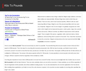 kilotopounds.com: Kilo To Pounds
Measurement is related to many things in daily life. Weight, length, distance, and many other entities are measured daily. All these things have units by which they are defined. There are many units of each physical quantity. Different units are used measuring different things. Weight is one of the physical quantities which are used very frequently. Kilogram is the SI unit of weight. It is globally recognized unit. Other units in which weight can be measured are grams, carats, grains, slugs, tons, pounds, stones and ounces. Different countries use different measurement units to denote weight. There is weight of the person, vegetable, cloths, electronic device, kitchen appliances, and everything which is present in the world. Thus, it becomes necessary to know the conversion. Kilogram and pounds are the most used unit and that's kilo to pounds conversion is important.