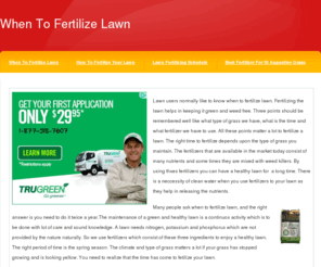 whentofertilizelawn.com: When To Fertilize Lawn
Lawn users normally like to know when to fertilize lawn. Fertilizing the lawn helps in keeping it green and weed free. Three points should be remembered well like what type of grass we have, what is the time and what fertilizer we have to use. All these points matter a lot to fertilize a lawn. The right time to fertilize depends upon the type of grass you maintain. The fertilizers that are available in the market today consist of many nutrients and some times they are mixed with weed killers. By using thses fertilizers you can have a healthy lawn for a long time. There is a neccessity of clean water when you use fertilizers to your lawn as they help in releasing the nutrients.