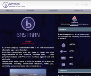 bastiran.com: Bastiran Company :: Specialist in Pipe Fixing
Bastiran Company is the first manufacturer of metallic pipe supports in iran. Bastiran manufactures over 400 types of clamps and pipe supports with polyethylene base and
PVC covers insulted against heat and electricity. Support sizes range from 6 to 3000 mm suitable for all types of installations, including construction industries, water, gas, electricity, petrochemical and telecommunication. 