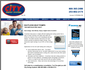 ductlessheatingpugetsound.com: Ductless Heat Pumps - Heating Contractor -Seattle - Tacoma - Puget Sound, WA
You'll love the comfort of ductless technology. Call City Energy Systems at 253.852.2174 or toll free at 800.365.2489 to learn how ductless heating and ductless cooling can save you money!s heat pump. You'll love the comfort and the 2-in-1 function of a ductless heat pump. Save money and get both heating AND cooling. You have to see this new product, Call City Energy Systems today!!