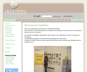 jassimmo.com: annonces immobilières sud France, vente maison, appartement, mas, terrain. immobilier Gard
Achat et vente immobilier dans le Sud de la France. Vente maison, appartement, mas, terrain, commerce, entreprises, fonds de commerce. Location, financement, crèdit immobilier, assurance et gestion de Patrimoine privé et professionnel.