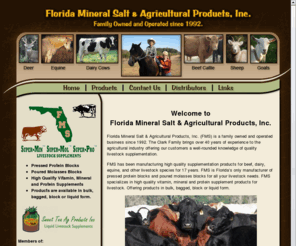 floridamineralonline.net: Florida Mineral Salt & Agricultural Products, Inc.
Floride Mineral Salt and Agricultural Products, Inc. has been manufacturing high quality supplementation products for beef, dairy, equine, and other livestock species for 17 years. FMS is Florida's only manufacturer of pressed protein blocks and poured molasses blocks for all your livestock needs. FMS specializes in high quality vitamin, mineral and protein supplement products for livestock. Offering products in bulk, bagged, block or liquid form. 

