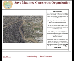 savemaumee.org: Save Maumee - Index
Save Maumee Grassroots Organization was formed to create awareness about the Three Rivers in Fort Wayne, IN and to facilitate ecosystem projects for the purpose of repairing and improving the St. Joe, St. Mary, and Maumee Rivers with the heaviest focus on the Maumee.   The historical importance and current polluted conditions.  Ultimately our grassroots projects hope to revitalize the Maumee River Basin by protecting and restoring the environment and improve the economic, aesthetic and recreational value. 