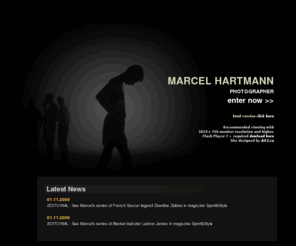 hartmannmarcel.com: Marcel Hartmann - Photographer
Marcel Hartmann's website. Freelance photographer since 1992, Marcel publishes his works in Vogue Homme, W, Première, Télérama, CQ, Jalouse, and Officiel Homme (todays Optimum). He also works on advertising campaigns for France Telecom, Rolex, and IBM. A passion for cinema takes him to several movie sets for different magazines. Emir Kusturica invites him on the shoot of Life is a miracle and opens his doors to him for over a year.  Marcel photographs for magazine covers. To mention the latest examples: the Chevignon campaign; Daniel Day Lewis for Numero; the 2005 Cannes Film Festivals portfolio for Première; a fine cover of Will Smith, also for Première.