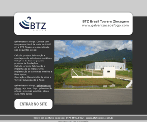 galvanizacaoafogo.com: galvanizacao a fogo, BTZ Brasil Towers Zincagem, (47) 3445.0452, galvanizacao-a-fogo
Consta com um parque fabril de mais de  8.000 m² a BTZ Towers é especializada nas seguintes áreas:<br> <br> 

Calculo, projeto, fabricação e montagem de estruturas metálicas;<br> 
Soluções de tecnologia para projetos de fundações;<br> 
Calculo, projeto, fabricação e implantação de Obras Civis;<br> 
Implantação de Sistemas Wirelles e Fibra óptica;<br> 
Operação e Manutenção de sites e Torres;
Galvanização a Fogo;
