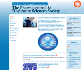 phss.co.uk: Pharmaceutical and Healthcare Sciences Society -
The Pharmaceutical and Healthcare Sciences Society exists as a science based forum for individuals active in the fields of Pharmaceutical and Healthcare Sciences. The society evolved from the former Parenteral Society, which was primarily focused on sterile injectable and implantable drugs and devices, to meet the needs of a wider community and broaden our horizons and membership, with the change of name effective from 1 March 2006