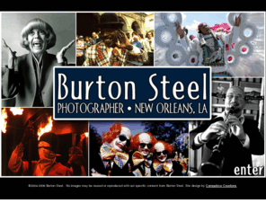 burtonsteel.net: Burton Steel, Photographer - New Orleans, LA
Burton Steel is a New Orleans based photographer with 30 years experience working in New Orleans and the South. A former staff photographer for the Times Picayune newspaper, Steel has also worked for USA Today, The Associated Press, The New York Times, Times Magazine, The Los Angeles Times and Business Week Magazine as well as numerous other publications and corporate clients. Steel has extensive stock photographs of New Orleans and the surrounding area as well as a large collection of photographs of the music and culture that make New Orleans unique.