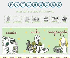 patchworkshow.com: Patchwork - Indie Arts and Crafts Festival
patchwork indie arts & crafts festival is a bi-annual event showcasing local emerging artists, crafts & designers. attend one of our events and eat & drink from local cafe & restaurant booths as you listen to tunes and peruse goods from the best southern california creators. look & shop... clothing for men, women & kids, handbags, accessories, art, ceramics, home goods, garden finds, plushies, jewelry, paper goods, edible treats, pet gear, crochet & knit goods, kits & patterns, bath & body goodies & more. the patchwork team carefully selects unique creations.