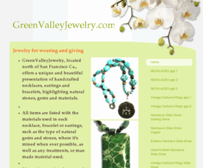 greenvalleyjewelry.com: GreenValleyJewelry - Jewelry for wearing and giving
GreenValleyJewelry, located north of San Francisco Ca., offers a unique and beautiful presentation of handcrafted necklaces, earrings and bracelets, highlighting natural  stones, gems and materials.  All items are listed with the materials used in each nec