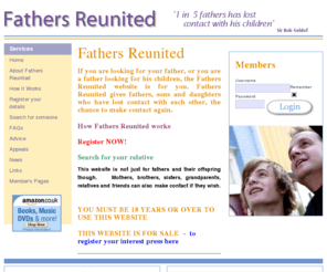 fathersreunited.com: father's reunited home page
Fathers Reunited gives fathers who have lost contact with their children the chance to make contact again. It is also for sons and daughters who want to make contact with their lost fathers.