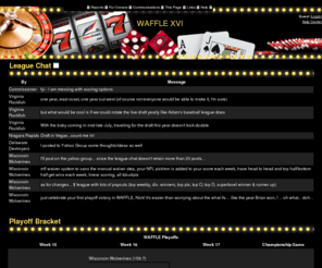 wafflehq.com: Fantasy Football: WAFFLE XVI
The most customizable way to run your fantasy football league on the web today, MyFantasyLeague.com was voted 'Best Fantasy Commissioner Product' by the Fantasy Sports Trade Association.  Our 17 years of experience means we do fantasy football right.