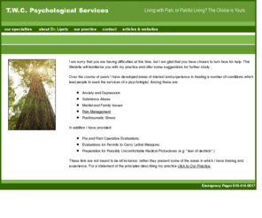 drjacqueslipetz.com: T.W.C Psychological Services
T.W.C Psychological Services has developed areas of interest and experience in treating a number of conditions which lead people to seek the services of a psychologist. Among these are: Anxiety and Depression, Substance Abuse, Marital and Family Issues, Pain Management, and Posttraumatic Stress.