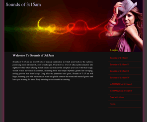 soundsof315am.com: Sounds of 3:15am Home
Sounds of 3:15am are live DJ sets meant to take you on a morphing musical journey of synth textures and soundscapes, alluring female vocals and smooth male voca