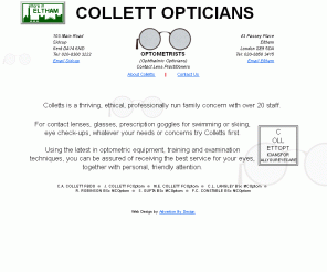 collettopticians.co.uk: Collett Opticians, a family run business in Eltham SE9
A family run Opticians with branches in Eltham SE9 and Sidcup Kent, now in its 68th year.  Providing eyecare for the whole family. Supplying designer frames to all types of contact lenses.