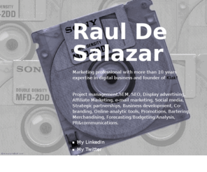 desalazar.com: Raul De Salazar
Marketing professional with more than 10 years expertise in digital business and founder of Klak! Project management,SEM, SEO, Display advertising, Affiliate Marketing, e-mail marketing, Social media, Strategic partnerships, Business development, Co-branding, Online analytic tools, Promotions, Bartering, Merchandising, Forecasting/Budgeting/Analysis, PR&communications.