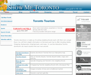 showmetoronto.com: ShowMeToronto.com  Guide to Toronto Hotels, Toronto Tourism, and all Toronto Canada has to offer...
Toronto your guide to the city including online hotel reservations, interactive maps and a in-depth guide to the best communities, free classifieds