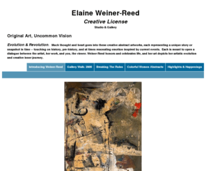 weiner-reed.com: Introducing Weiner-Reed
Art Gallery Online. Creative License Studio and Gallery welcomes you to the innovative art world of Elaine Weiner-Reed. Her thought-provoking, bold, unique, and expressive style will capture your interest and imagination. Energy, thoughtfulness, expressionism, and originality mark her watermedia and mixed media creations. Contact info@weiner-reed.com for information on workshops, jurying, travel, exhibitions, and sales. (Site web pour une artiste qui specialize en aquarelles, acryliques, et technique mixte en employant un style direct, unique, abstrait, et contemporain.) 