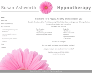 sahypnotherapy.com: Susan Ashworth Hypnotherapist | Hypnotherapy solutions in Dewsbury, Wakefield and surrounding areas for a happy, healthy and confident you | weight loss, childbirth, children, phobias
Hypnotherapist based in Dewsbury, West Yorkshire serving Wakefield and surrounding areas. Effective therapeutic hypnotherapy strategies and interactions for health and success.