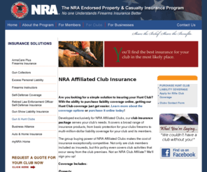 insuremygunclub.biz: NRA Endorsed Insurance Program - Hunt & Gun Club Liability Coverage
Is your hunt or gun club properly protected?  We offer commercial insurance coverage for your NRA Affiliated Hunt or Rifle Club that covers a broad range of insurance products from basic protection for your clubs firearms to multi-million-dollar liability coverage for your club and its members.