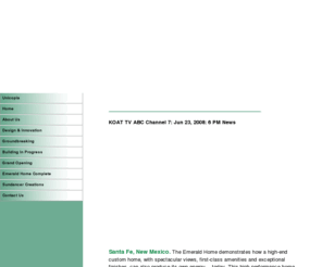 theemeraldhomesantafe.com: The Emerald Home
Santa Fe, New Mexico. The Emerald Home demonstrates how a high-end custom home, with spectacular views, first-class amenities and exceptional finishes, can also produce its own energy today. 
This high performance home is expected to receive the highest levels of certification within Santa Fes newly developed green building codes and is the pilot project for the program. Beyond the emphasis on energy, the home will set the bar in five other categories including water efficiency, indoor air quality, resource efficiency, site impact and homeowner education. The Emerald Home is setting the standard for future custom home building and is projected to receive the prestigious LEED for Homes Platinum designation.