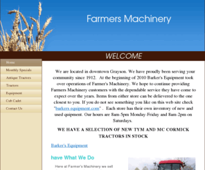 farmers-machinery.com: Farmers Machinery - WELCOME
   We are located in downtown Grayson. We have proudly been serving your community since 1912.  At the beginning of 2010 Barker's Equipment took over operations of Farmer's Machinery. We hope to continue providing Farmers Machinery customers with the depen