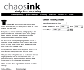 chaosink.com: Chaos Ink Design & Screen Printing
Chaos Ink is a custom screen printer specializing in T-shirt design and high-end screen printing on a range of fabrics and garments, from cotton T-shirts to polyester blend hooded sweatshirts and nylon uniforms, as well as caps.