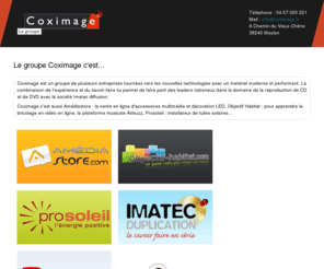 coximage.com: Le groupe Coximage
Coximage est un groupe de plusieurs entreprises basé à Meylan dans l'inovallée. Imatec Duplication est spécialisé dans le gravage et le packaging, amédiastore dans la vente en ligne de décoration lumineuse, Prosoleil dans le solaire, Objectif habitat dans le bricolage en vidéo sur Internet...