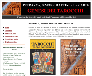 genesideitarocchi.net: Petrarca, Simone Martini e le carte - Rolando Fusi e Rosalynd Pio » Home
Quando si parla di Tarocchi si pensa ai cartomanti e non certo al violento scontro epocale tra Papa ed Imperatore del 300 od alla composizione poetica dei Trionfi del Petrarca. Eppure in origine, secondo il libro Petrarca Simone Martini e le carte di Rolando Fusi e Rosalynd Pio, furono proprio quelli i temi che si desiderò rappresentare nel primo mazzo, ideato e miniato verso il 1330 dai due toscani.