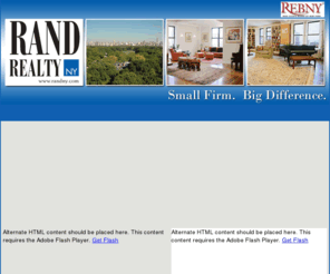 condosny.com: Rand Realty NY
Rand Realty NY, LLC has been selling properties on the Upper West Side, Upper East Side and throughout Manhattan for over 16 years. We specialize in co-operatives, condominiums (condos), and townhouses.

We are a boutique firm with two guiding principles: discretion and dedication. If you are a seller, we work tirelessly to market your property. We have the same database as every large firm, but we prefer a more personal, less corporate approach to our sales and marketing. 

If you are a buyer, you'll profit from our obsessive devotion to your search. Our knowledge of the market, our experience with co-op boards, our relationships help us retain an edge when bidding in a competitive marketplace. Feel free to ask for referrals. 

As members of the Real Estate Board of New York, we are part of a network of 10,000 brokers. Let us show you the difference a small firm can make.