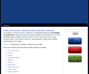 lormfg.com: LOR Manufacturing Company, Inc. - Home
As a leader in industrial systems integration LOR Manufacturing has the Knowledge and Experience to tackle even the most intricate systems. From simple Radio Controls and Relay Logic to complex CAN Bus Systems, SAE J1939 based controls and Wireless Data Communication Networks, we can provide a Plug-n-Play solution customized to fit your needs.