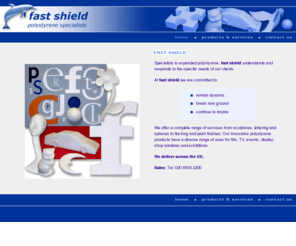 fastshield.com: fast shield - the London based polystyrene specialists
fast shield are specialists in expanded polystyrene, offering a complete range of services from sculptures, lettering and spheres to flocking and paint finishes. Our innovative polystyrene products are used for film, TV, events, display, shop windows and exhibitions.