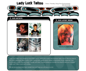 ladylucktattoo.com: Lady Luck Tattoo - Tattoo Studio And Tattoo School
Lady Luck Tattoo was created by Kristi Kilbourne in 1998 to fill a void in the Spokane tattoo scene. Kristi was tired of the public stereotype spokane washing tattoo studios had of being dark, seedy places where unspeakable things happened. Kristi envisioned a studio that was bright, friendly and clean. A place where you wouldn''t be afraid to take your children. Lady Luck Tattoo is just such a place. We are also very proud to offer Pacific Northwest Tattoo Seminars for anybody interested in learning to tattoo.