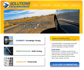 solutionsthrusoftware.com: Solutions Thru Software -  Featuring Examiner, Roads Scholar and Scheduler
Solutions Thru Software is the premier automated knowledge test generation company in North America. Examiner touch screen kiosks reliably generate millions of tests every year, even in the most demanding driver’s license testing scenarios. Solutions Thru Software’s browser-based systems are the most technically advanced yet extremely reliable and user-friendly systems on the market today.  Solutions Thru Software offers Examiner as part of our comprehensive set of automated testing solutions. Take a look at our road test and scheduling systems – Roads Scholar and Scheduler— and you’ll find affordable technology that increases productivity and satisfaction.